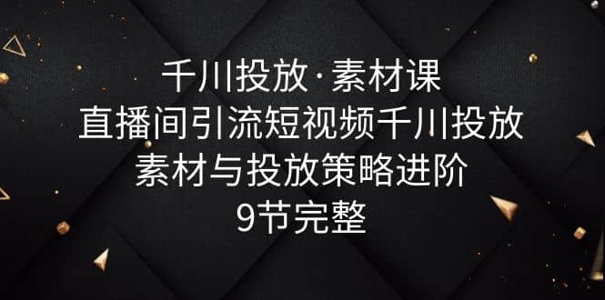 千川投放·素材课：直播间引流短视频千川投放素材与投放策略进阶，9节完整-知墨网