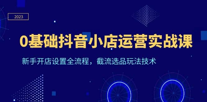 0基础抖音小店运营实战课，新手开店设置全流程，截流选品玩法技术-知墨网