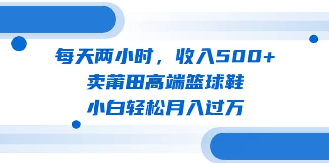 每天两小时，收入500+，卖莆田高端篮球鞋，小白轻松月入过万（教程+素材）-知墨网