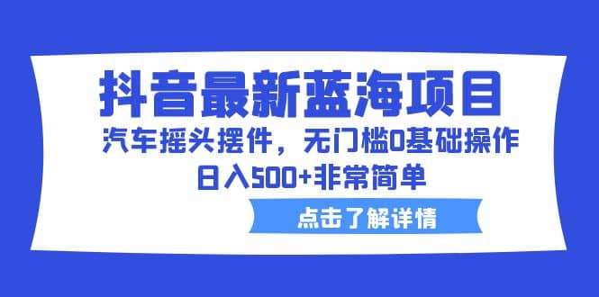 抖音最新蓝海项目，汽车摇头摆件，无门槛0基础操作，日入500+非常简单-知墨网