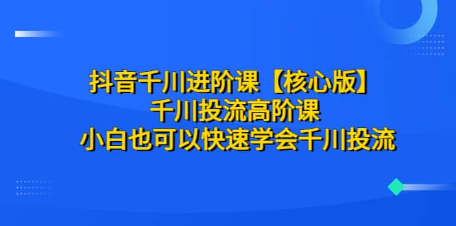 抖音千川进阶课【核心版】 千川投流高阶课 小白也可以快速学会千川投流-知墨网