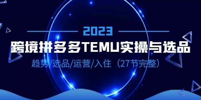 2023跨境·拼多多·TEMU实操与选品，趋势·选品·运营·入住（27节完整）-知墨网