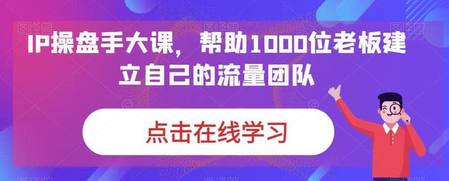 IP-操盘手大课，帮助1000位老板建立自己的流量团队（13节课）-知墨网