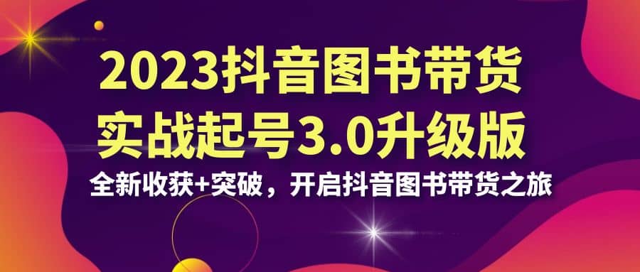 2023抖音 图书带货实战起号3.0升级版：全新收获+突破，开启抖音图书带货之旅-知墨网