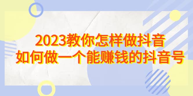 2023教你怎样做抖音，如何做一个能赚钱的抖音号（22节课）-知墨网