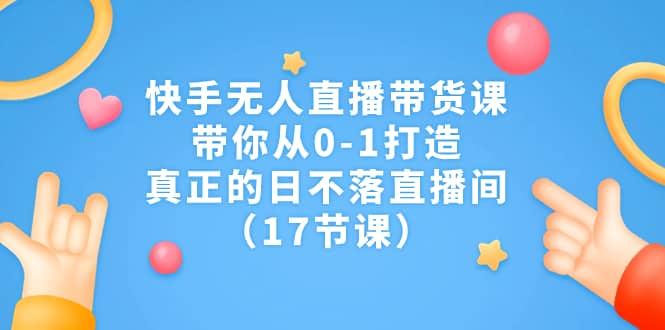 快手无人直播带货课，带你从0-1打造，真正的日不落直播间（17节课）-知墨网