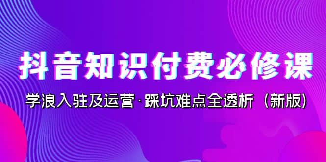 抖音·知识付费·必修课，学浪入驻及运营·踩坑难点全透析（2023新版）-知墨网