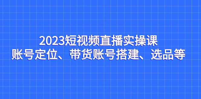 2023短视频直播实操课，账号定位、带货账号搭建、选品等-知墨网