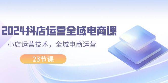 2024抖店运营-全域电商课，小店运营技术，全域电商运营（23节课）-知墨网