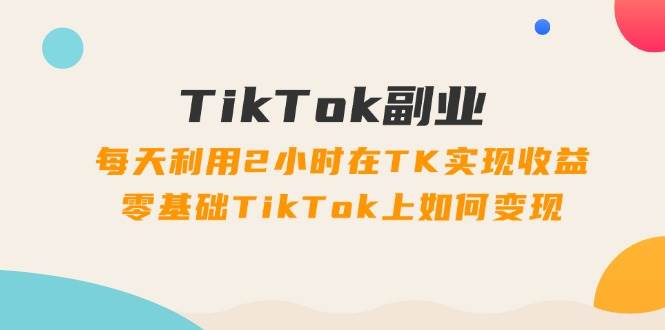 TikTok副业：每天利用2小时在TK实现收益，零基础TikTok上如何变现，34节程-知墨网