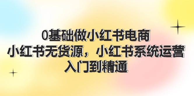 0基础做小红书电商，小红书无货源，小红书系统运营，入门到精通 (70节)-知墨网