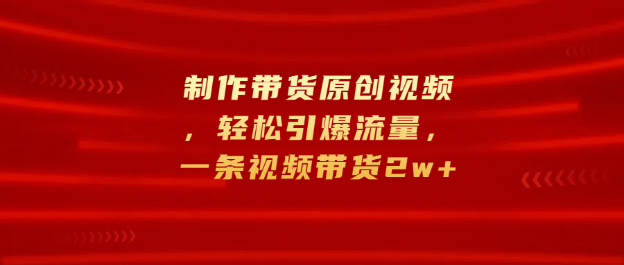 制作带货原创视频，轻松引爆流量，一条视频带货2w+-知墨网